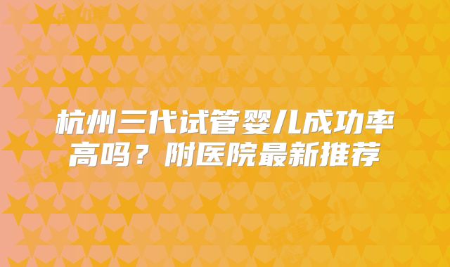 杭州三代试管婴儿成功率高吗?附医院最新推荐