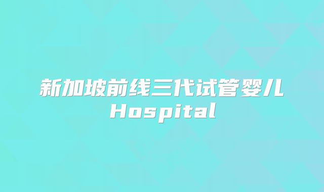 新加坡前线三代试管婴儿Hospital