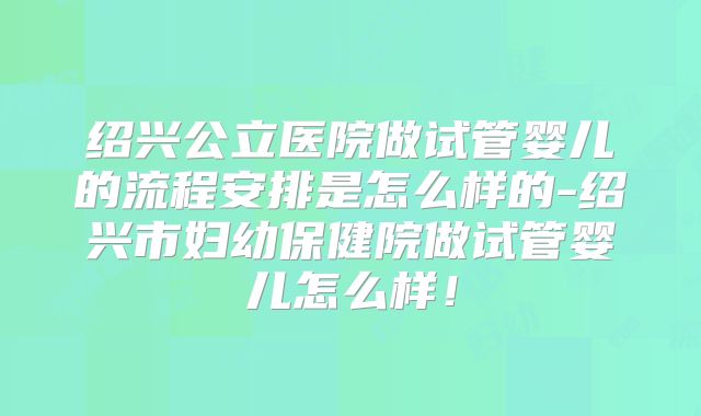 绍兴公立医院做试管婴儿的流程安排是怎么样的-绍兴市妇幼保健院做试管婴儿怎么样！