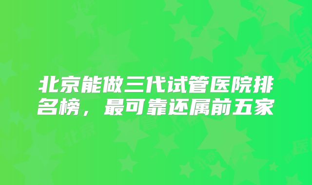 北京能做三代试管医院排名榜，最可靠还属前五家