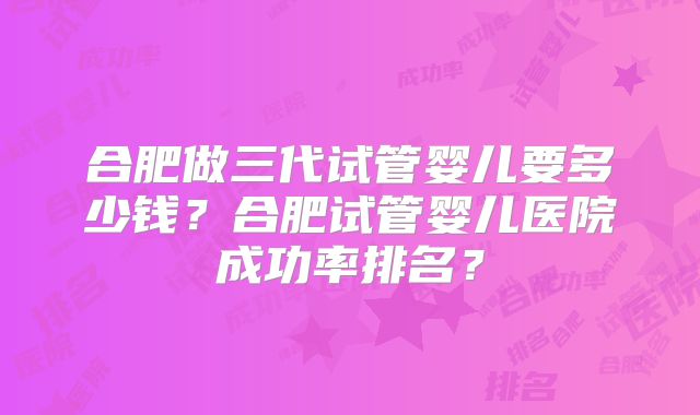 合肥做三代试管婴儿要多少钱?合肥试管婴儿医院成功率排名?