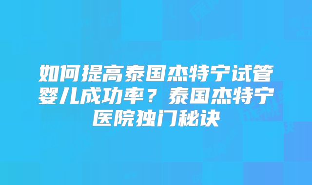 如何提高泰国杰特宁试管婴儿成功率？泰国杰特宁医院独门秘诀