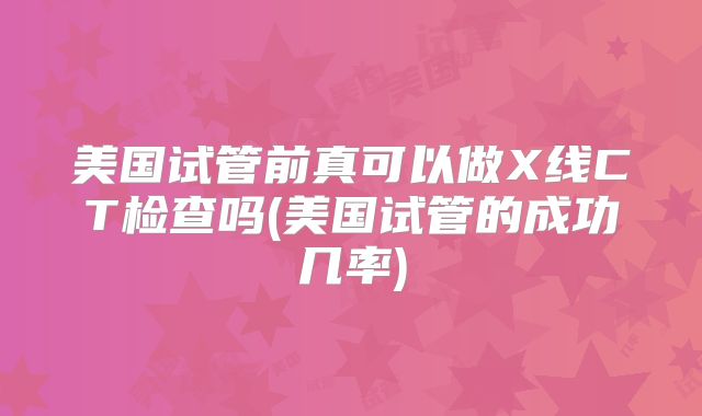 美国试管前真可以做X线CT检查吗(美国试管的成功几率)