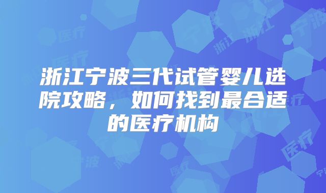 浙江宁波三代试管婴儿选院攻略,如何找到最合适的医疗机构