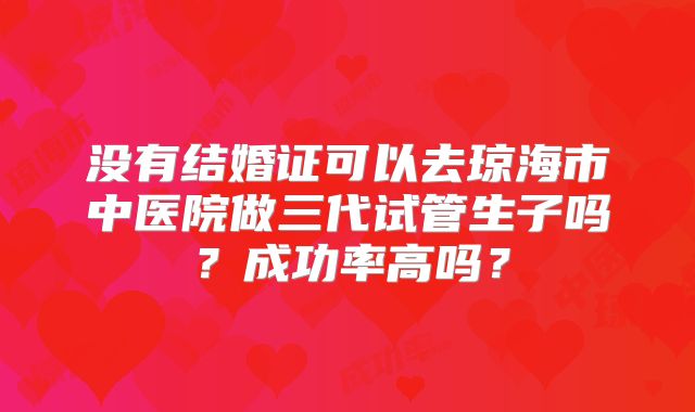 没有结婚证可以去琼海市中医院做三代试管生子吗?成功率高吗?