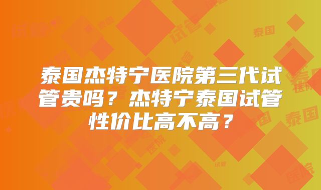 泰国杰特宁医院第三代试管贵吗?杰特宁泰国试管性价比高不高?