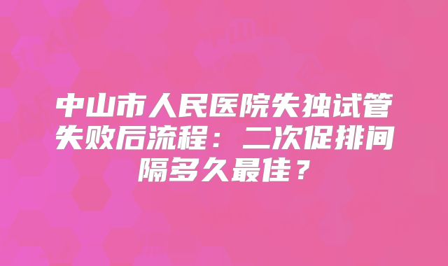中山市人民医院失独试管失败后流程:二次促排间隔多久最佳?