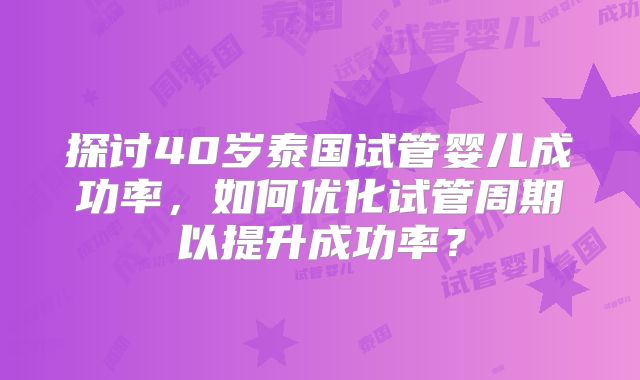 探讨40岁泰国试管婴儿成功率,如何优化试管周期以提升成功率?