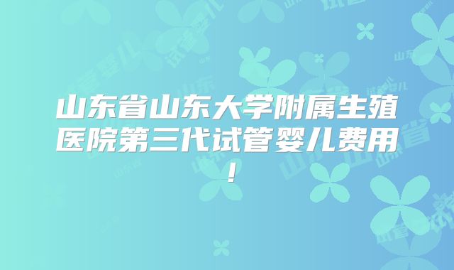 山东省山东大学附属生殖医院第三代试管婴儿费用！