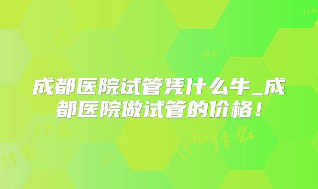 成都医院试管凭什么牛_成都医院做试管的价格!