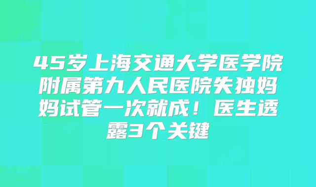 45岁上海交通大学医学院附属第九人民医院失独妈妈试管一次就成!医生透露3个关键