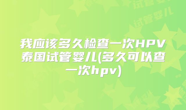 我应该多久检查一次HPV泰国试管婴儿(多久可以查一次hpv)