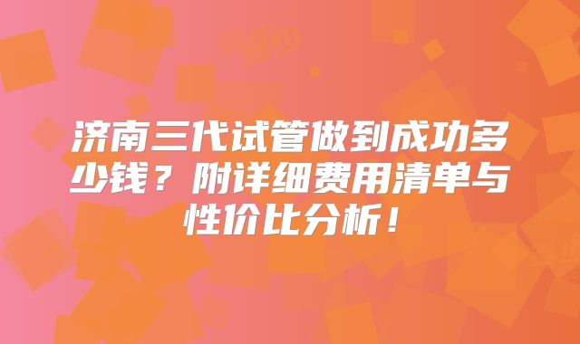 济南三代试管做到成功多少钱？附详细费用清单与性价比分析！