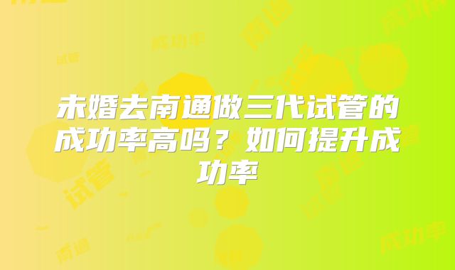 未婚去南通做三代试管的成功率高吗？如何提升成功率