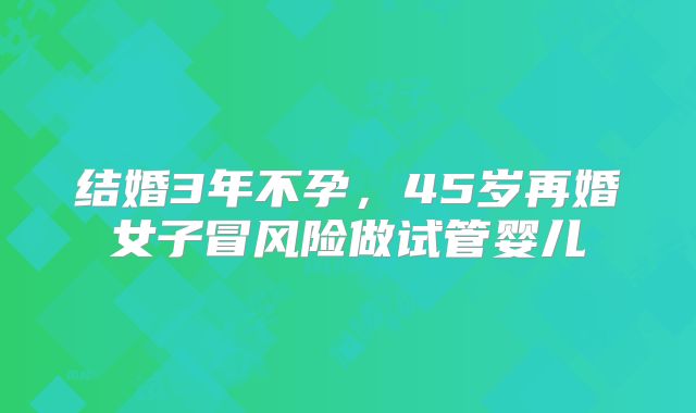 结婚3年不孕,45岁再婚女子冒风险做试管婴儿