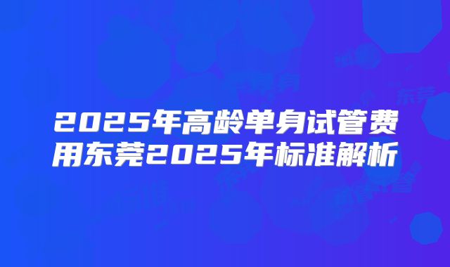 2025年高龄单身试管费用东莞2025年标准解析