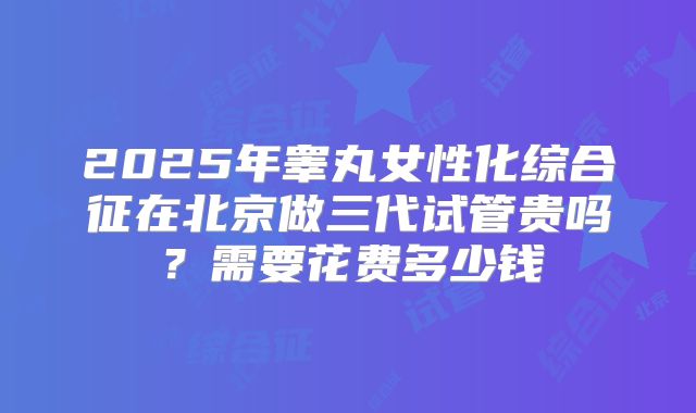 2025年睾丸女性化综合征在北京做三代试管贵吗?需要花费多少钱