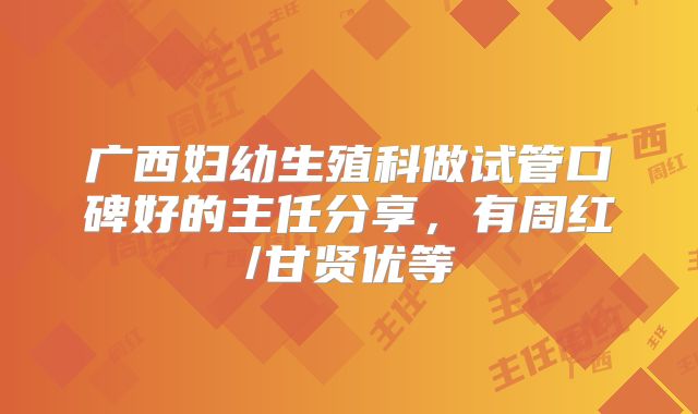 广西妇幼生殖科做试管口碑好的主任分享，有周红/甘贤优等