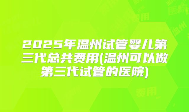 2025年温州试管婴儿第三代总共费用(温州可以做第三代试管的医院)