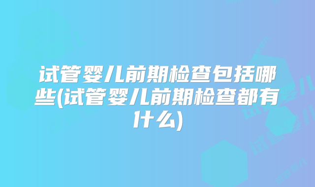 试管婴儿前期检查包括哪些(试管婴儿前期检查都有什么)