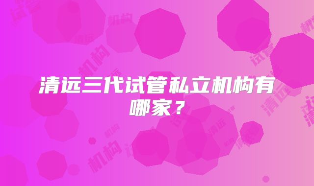 清远三代试管私立机构有哪家?
