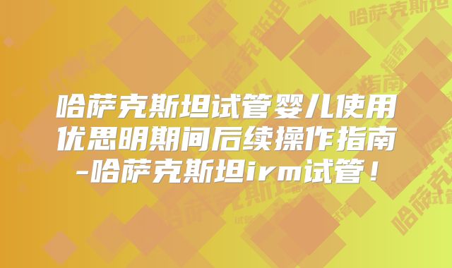 哈萨克斯坦试管婴儿使用优思明期间后续操作指南-哈萨克斯坦irm试管!