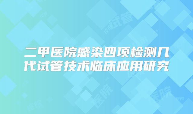 二甲医院感染四项检测几代试管技术临床应用研究