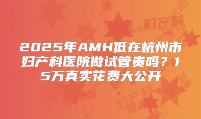 2025年AMH低在杭州市妇产科医院做试管贵吗？15万真实花费大公开