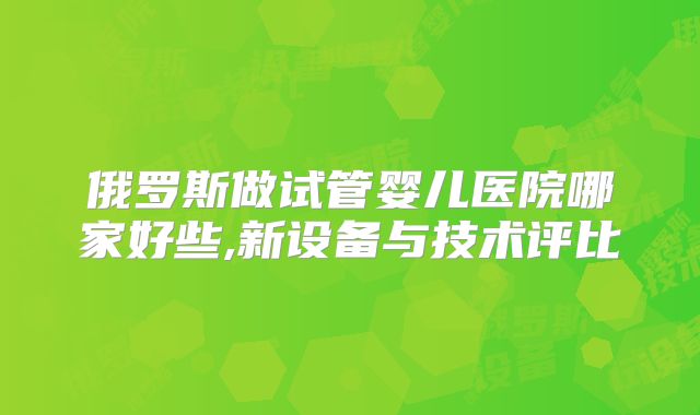 俄罗斯做试管婴儿医院哪家好些,新设备与技术评比
