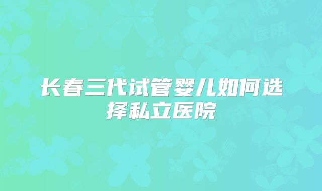 长春三代试管婴儿如何选择私立医院