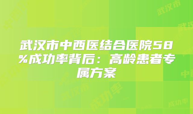 武汉市中西医结合医院58%成功率背后:高龄患者专属方案