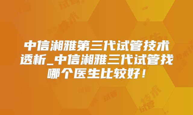 中信湘雅第三代试管技术透析_中信湘雅三代试管找哪个医生比较好！