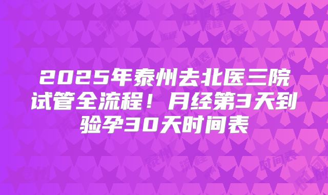 2025年泰州去北医三院试管全流程!月经第3天到验孕30天时间表