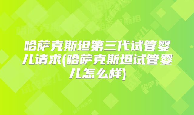 哈萨克斯坦第三代试管婴儿请求(哈萨克斯坦试管婴儿怎么样)