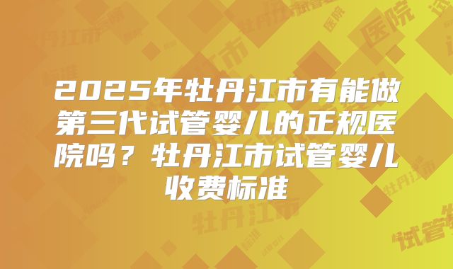 2025年牡丹江市有能做第三代试管婴儿的正规医院吗？牡丹江市试管婴儿收费标准
