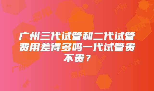 广州三代试管和二代试管费用差得多吗一代试管贵不贵?