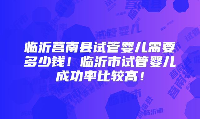 临沂莒南县试管婴儿需要多少钱!临沂市试管婴儿成功率比较高!