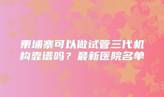 柬埔寨可以做试管三代机构靠谱吗?最新医院名单
