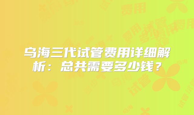 乌海三代试管费用详细解析：总共需要多少钱？