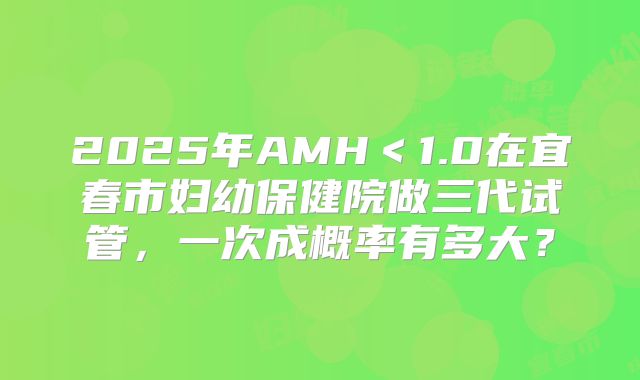 2025年AMH＜1.0在宜春市妇幼保健院做三代试管，一次成概率有多大？