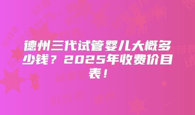 德州三代试管婴儿大概多少钱?2025年收费价目表!