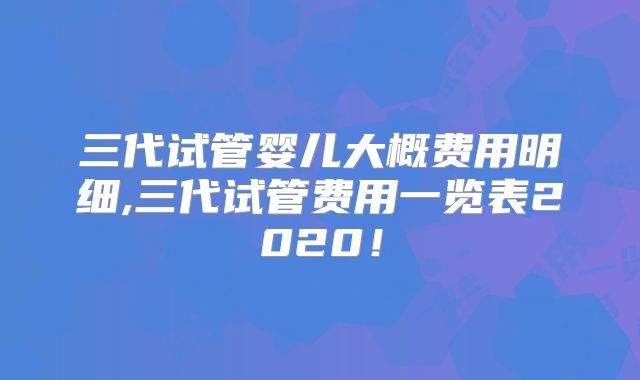 三代试管婴儿大概费用明细,三代试管费用一览表2020!