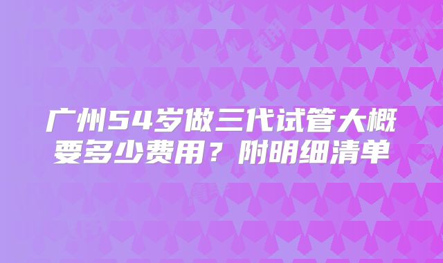 广州54岁做三代试管大概要多少费用？附明细清单