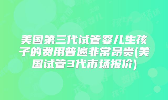 美国第三代试管婴儿生孩子的费用普遍非常昂贵(美国试管3代市场报价)