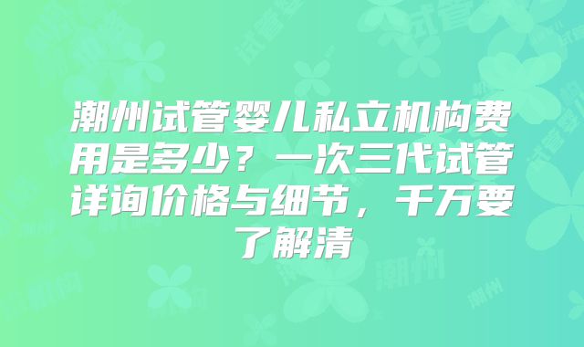 潮州试管婴儿私立机构费用是多少?一次三代试管详询价格与细节,千万要了解清
