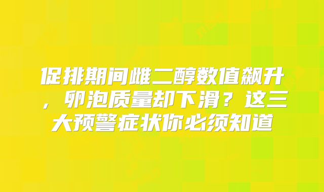 促排期间雌二醇数值飙升，卵泡质量却下滑？这三大预警症状你必须知道