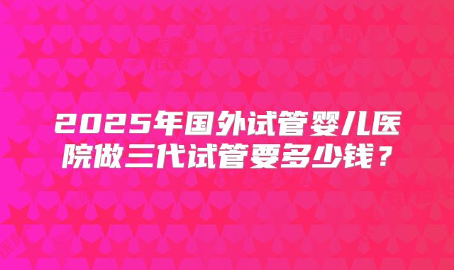 2025年国外试管婴儿医院做三代试管要多少钱？