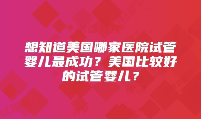 想知道美国哪家医院试管婴儿最成功?美国比较好的试管婴儿?