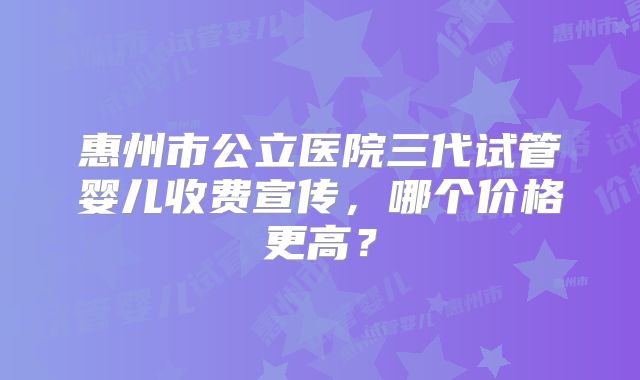 惠州市公立医院三代试管婴儿收费宣传，哪个价格更高？