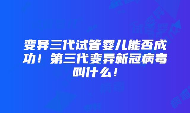 变异三代试管婴儿能否成功!第三代变异新冠病毒叫什么!